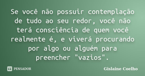 Se você não possuir contemplação de tudo ao seu redor, você não terá consciência de quem você realmente é, e viverá procurando por algo ou alguém para preencher... Frase de Gislaine Coelho.