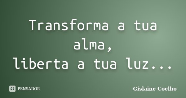 Transforma a tua alma, liberta a tua luz...... Frase de Gislaine Coelho.