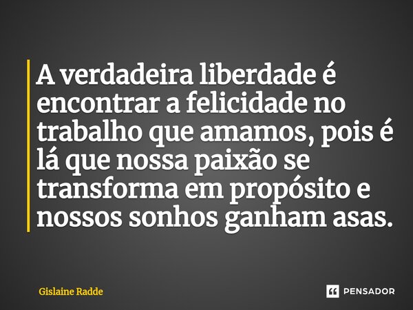 A verdadeira liberdade é encontrar a felicidade no trabalho que amamos, pois é lá que nossa paixão se transforma em propósito e nossos sonhos ganham asas.... Frase de Gislaine Radde.
