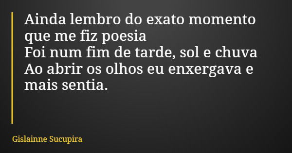 Ainda lembro do exato momento que me fiz poesia Foi num fim de tarde, sol e chuva Ao abrir os olhos eu enxergava e mais sentia.... Frase de Gislainne Sucupira.
