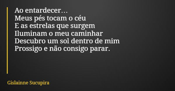 Ao entardecer… Meus pés tocam o céu E as estrelas que surgem Iluminam o meu caminhar Descubro um sol dentro de mim Prossigo e não consigo parar.... Frase de Gislainne Sucupira.