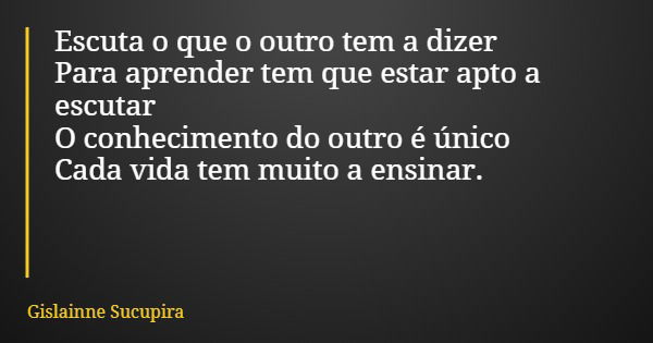 Escuta o que o outro tem a dizer Para aprender tem que estar apto a escutar O conhecimento do outro é único Cada vida tem muito a ensinar.... Frase de Gislainne Sucupira.