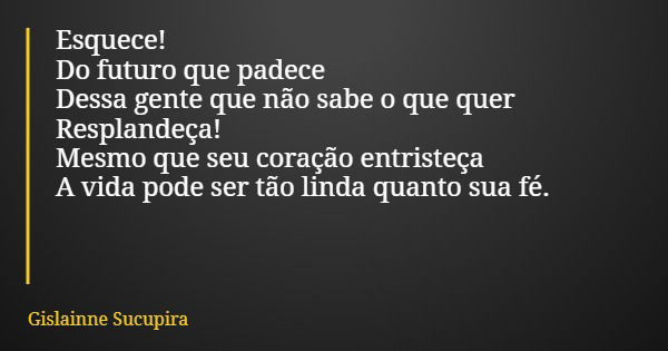 Esquece! Do futuro que padece Dessa gente que não sabe o que quer Resplandeça! Mesmo que seu coração entristeça A vida pode ser tão linda quanto sua fé.... Frase de Gislainne Sucupira.