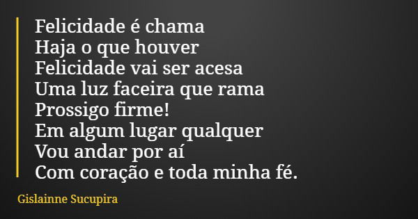 Felicidade é chama Haja o que houver Felicidade vai ser acesa Uma luz faceira que rama Prossigo firme! Em algum lugar qualquer Vou andar por aí Com coração e to... Frase de Gislainne Sucupira.