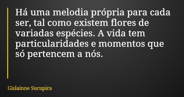 Há uma melodia própria para cada ser, tal como existem flores de variadas espécies. A vida tem particularidades e momentos que só pertencem a nós.... Frase de Gislainne Sucupira.