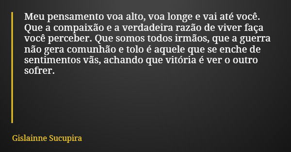 Meu pensamento voa alto, voa longe e vai até você. Que a compaixão e a verdadeira razão de viver faça você perceber. Que somos todos irmãos, que a guerra não ge... Frase de Gislainne Sucupira.