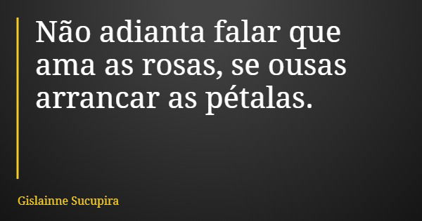Não adianta falar que ama as rosas, se ousas arrancar as pétalas.... Frase de Gislainne Sucupira.