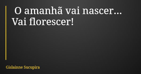 O amanhã vai nascer... Vai florescer!... Frase de Gislainne Sucupira.