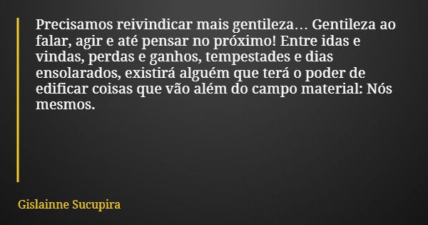 Precisamos reivindicar mais gentileza… Gentileza ao falar, agir e até pensar no próximo! Entre idas e vindas, perdas e ganhos, tempestades e dias ensolarados, e... Frase de Gislainne Sucupira.