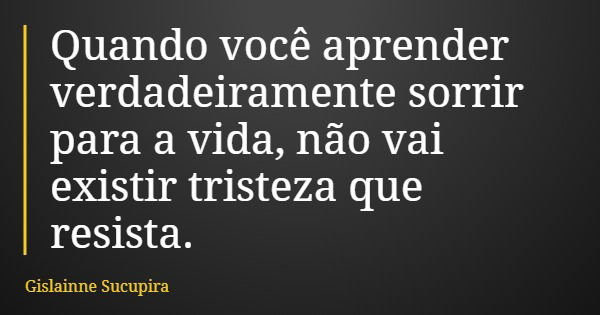 Quando você aprender verdadeiramente sorrir para a vida, não vai existir tristeza que resista.... Frase de Gislainne Sucupira.