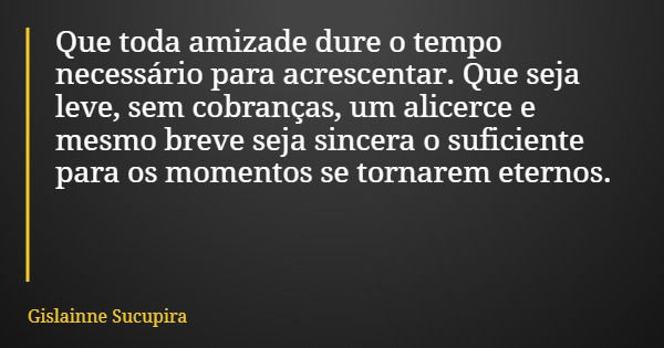 Que toda amizade dure o tempo necessário para acrescentar. Que seja leve, sem cobranças, um alicerce e mesmo breve seja sincera o suficiente para os momentos se... Frase de Gislainne Sucupira.