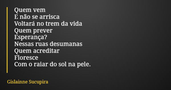 Quem vem E não se arrisca Voltará no trem da vida Quem prever Esperança? Nessas ruas desumanas Quem acreditar Floresce Com o raiar do sol na pele.... Frase de Gislainne Sucupira.