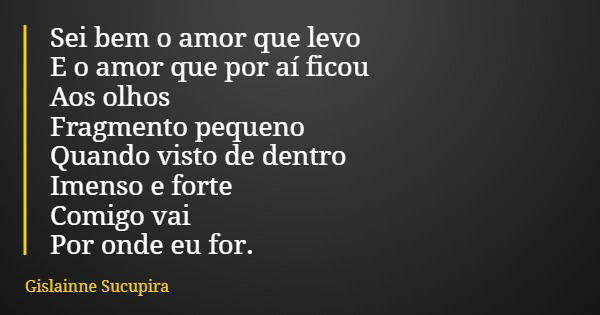Sei bem o amor que levo E o amor que por aí ficou Aos olhos Fragmento pequeno Quando visto de dentro Imenso e forte Comigo vai Por onde eu for.... Frase de Gislainne Sucupira.