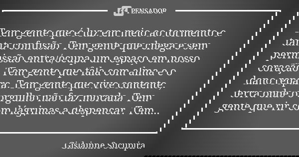 Tem gente que é luz em meio ao tormento e tanta confusão. Tem gente que chega e sem permissão entra/ocupa um espaço em nosso coração. Tem gente que fala com alm... Frase de Gislainne Sucupira.