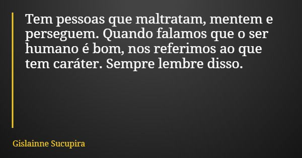 Tem pessoas que maltratam, mentem e perseguem. Quando falamos que o ser humano é bom, nos referimos ao que tem caráter. Sempre lembre disso.... Frase de Gislainne Sucupira.