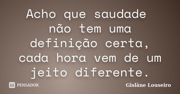 Acho que saudade não tem uma definição certa, cada hora vem de um jeito diferente.... Frase de Gislâne Louseiro.