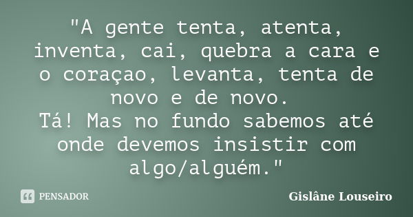 "A gente tenta, atenta, inventa, cai, quebra a cara e o coraçao, levanta, tenta de novo e de novo. Tá! Mas no fundo sabemos até onde devemos insistir com a... Frase de Gislane Louseiro.