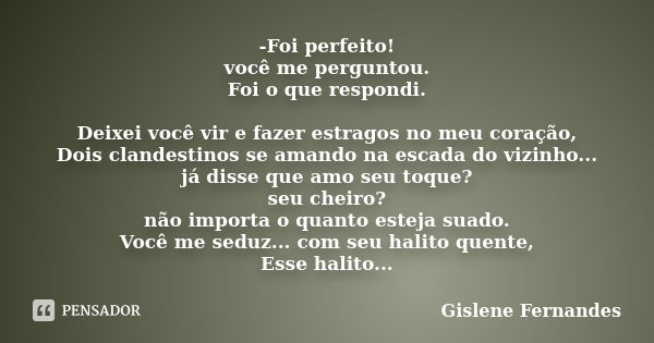 -Foi perfeito! você me perguntou. Foi o que respondi. Deixei você vir e fazer estragos no meu coração, Dois clandestinos se amando na escada do vizinho... já di... Frase de Gislene Fernandes.