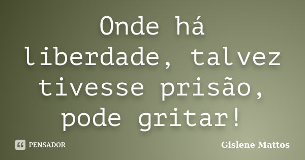 Onde há liberdade, talvez tivesse prisão, pode gritar!... Frase de Gislene Mattos.