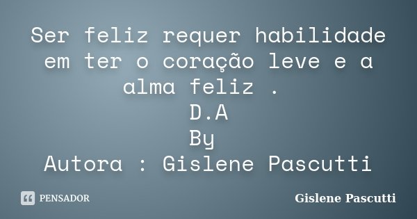 Ser feliz requer habilidade em ter o coração leve e a alma feliz . D.A By Autora : Gislene Pascutti... Frase de Gislene Pascutti.