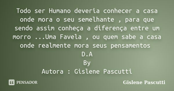 Todo ser Humano deveria conhecer a casa onde mora o seu semelhante , para que sendo assim conheça a diferença entre um morro ...Uma Favela , ou quem sabe a casa... Frase de Gislene Pascutti.