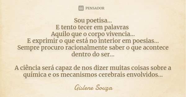 Sou poetisa... E tento tecer em palavras Aquilo que o corpo vivencia... E exprimir o que está no interior em poesias... Sempre procuro racionalmente saber o que... Frase de Gislene Souza.