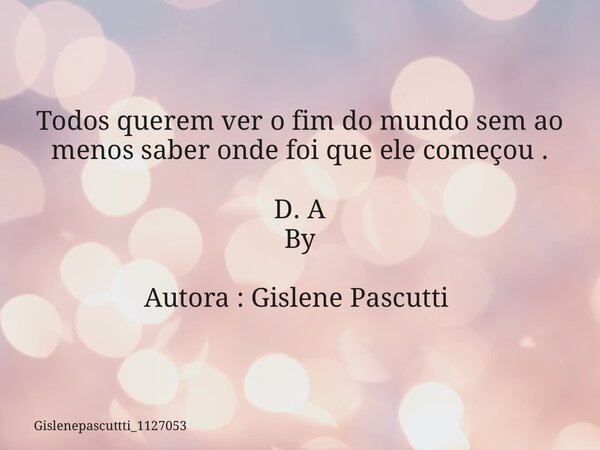 Todos querem ver o fim do mundo sem ao menos saber onde foi que ele começou . D. A By Autora : Gislene Pascutti ⁠... Frase de gislenepascuttti_1127053.