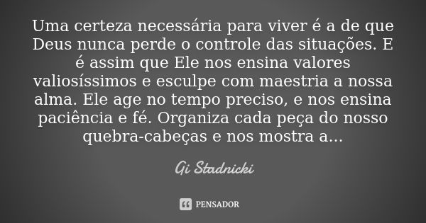 Uma certeza necessária para viver é a de que Deus nunca perde o controle das situações. E é assim que Ele nos ensina valores valiosíssimos e esculpe com maestri... Frase de Gi Stadnicki.