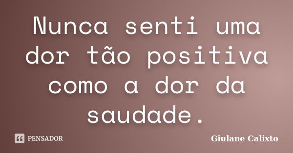 Nunca senti uma dor tão positiva como a dor da saudade.... Frase de Giulane Calixto.