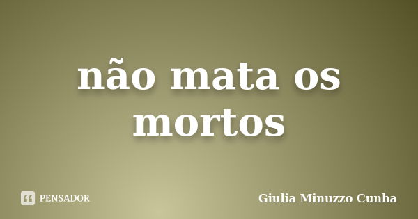 não mata os mortos... Frase de Giulia Minuzzo Cunha.