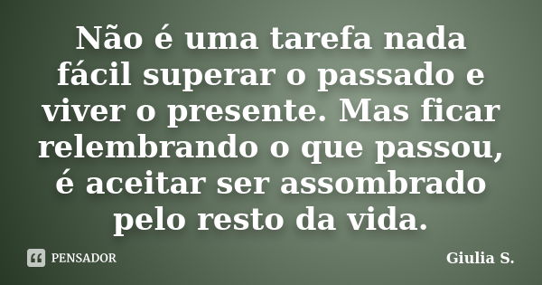 Não é uma tarefa nada fácil superar o passado e viver o presente. Mas ficar relembrando o que passou, é aceitar ser assombrado pelo resto da vida.... Frase de Giulia S..