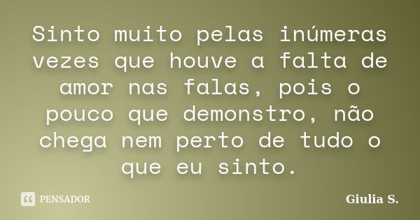 Sinto muito pelas inúmeras vezes que houve a falta de amor nas falas, pois o pouco que demonstro, não chega nem perto de tudo o que eu sinto.... Frase de Giulia S..