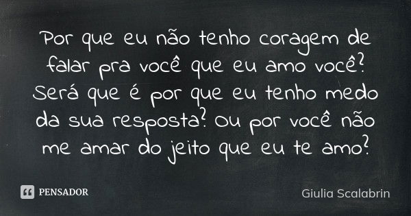 Por que eu não tenho coragem de falar pra você que eu amo você? Será que é por que eu tenho medo da sua resposta? Ou por você não me amar do jeito que eu te amo... Frase de Giulia Scalabrin.