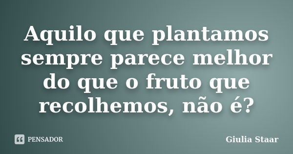 Aquilo que plantamos sempre parece melhor do que o fruto que recolhemos, não é?... Frase de Giulia Staar.