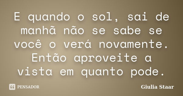 E quando o sol, sai de manhã não se sabe se você o verá novamente. Então aproveite a vista em quanto pode.... Frase de Giulia Staar.