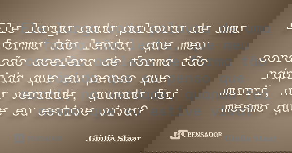 Ele larga cada palavra de uma forma tão lenta, que meu coração acelera de forma tão rápida que eu penso que morri, na verdade, quando foi mesmo que eu estive vi... Frase de Giulia Staar.