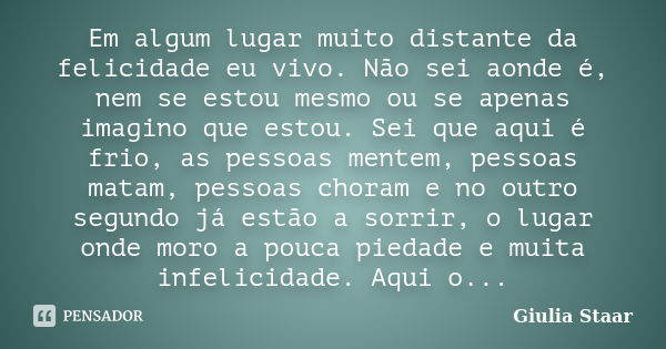 Em algum lugar muito distante da felicidade eu vivo. Não sei aonde é, nem se estou mesmo ou se apenas imagino que estou. Sei que aqui é frio, as pessoas mentem,... Frase de Giulia Staar.