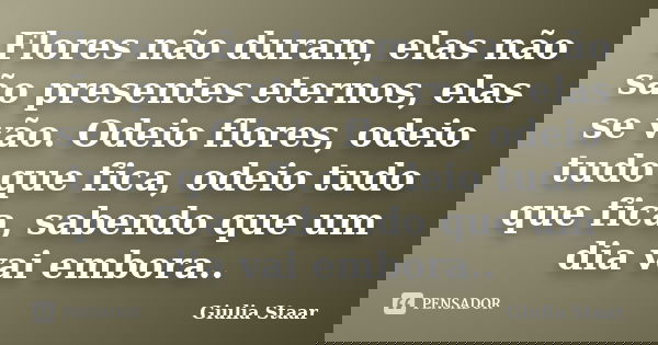 Flores não duram, elas não são presentes eternos, elas se vão. Odeio flores, odeio tudo que fica, odeio tudo que fica, sabendo que um dia vai embora..... Frase de Giulia Staar.