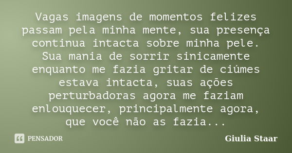 Vagas imagens de momentos felizes passam pela minha mente, sua presença continua intacta sobre minha pele. Sua mania de sorrir sinicamente enquanto me fazia gri... Frase de Giulia Staar.