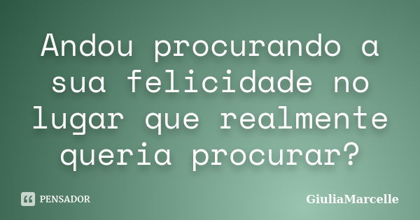 Andou procurando a sua felicidade no lugar que realmente queria procurar?... Frase de GiuliaMarcelle.