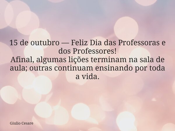 15 de outubro — Feliz Dia das Professoras e dos Professores! Afinal, algumas lições terminam na sala de aula; outras continuam ensinando por toda a vida.... Frase de Giulio Cesare.