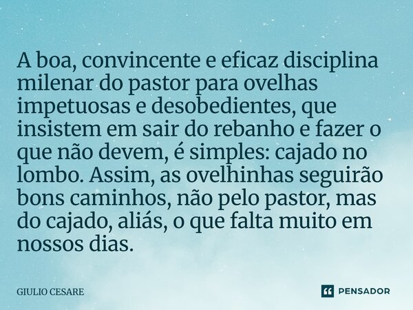 A boa, convincente e eficaz disciplina milenar do pastor para ovelhas impetuosas e desobedientes, que insistem em sair do rebanho e fazer o que não devem, é si... Frase de Giulio Cesare.