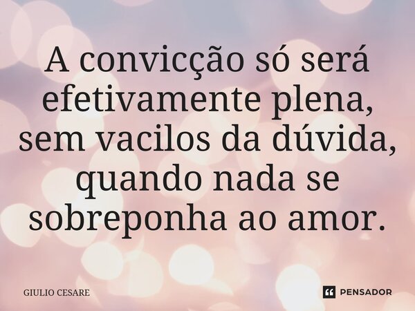 ⁠A convicção só será efetivamente plena, sem vacilos da dúvida, quando nada se sobreponha ao amor.... Frase de Giulio Cesare.