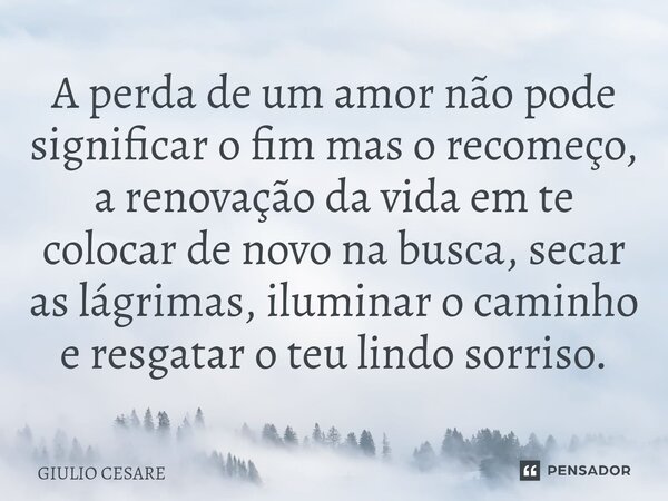 ⁠A perda de um amor não pode significar o fim mas o recomeço, a renovação da vida em te colocar de novo na busca, secar as lágrimas, iluminar o caminho e resgat... Frase de Giulio Cesare.