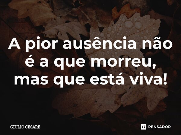 ⁠A pior ausência não é a que morreu, mas que está viva!... Frase de Giulio Cesare.