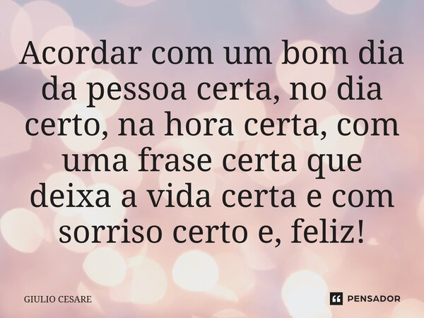 ⁠Acordar com um bom dia da pessoa certa, no dia certo, na hora certa, com uma frase certa que deixa a vida certa e com sorriso certo e, feliz!... Frase de Giulio Cesare.