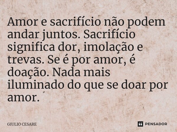 ⁠Amor e sacrifício não podem andar juntos. Sacrifício significa dor, imolação e trevas. Se é por amor, é doação. Nada mais iluminado do que se doar por amor.... Frase de Giulio Cesare.