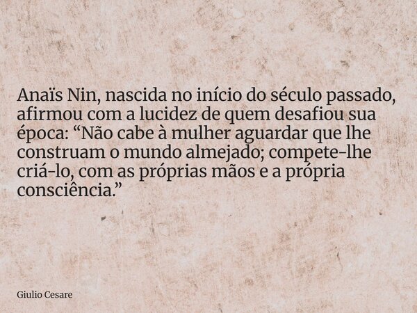 Anaïs Nin, nascida no início do século passado, afirmou com a lucidez de quem desafiou sua época: “Não cabe à mulher aguardar que lhe construam o mundo almejado... Frase de Giulio Cesare.