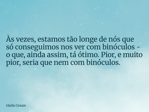 Às vezes, estamos tão longe de nós que só conseguimos nos ver com binóculos - o que, ainda assim, tá ótimo. Pior, e muito pior, seria que nem com binóculos.... Frase de Giulio Cesare.