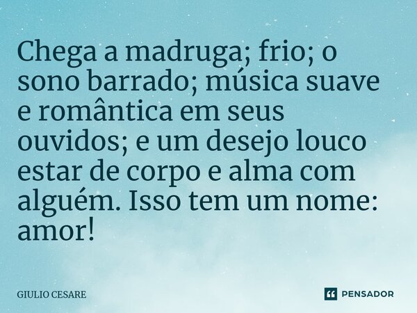⁠Chega a madruga; frio; o sono barrado; música suave e romântica em seus ouvidos; e um desejo louco estar de corpo e alma com alguém. Isso tem um nome: amor!... Frase de Giulio Cesare.
